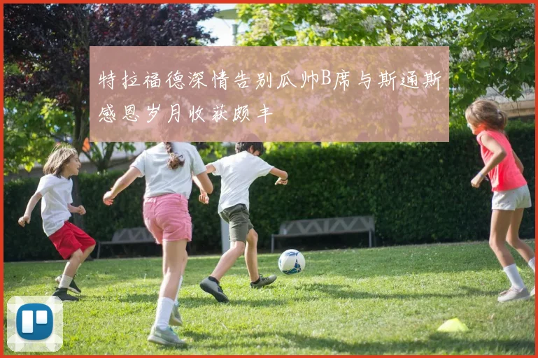 特拉福德深情告别瓜帅B席与斯通斯感恩岁月收获颇丰