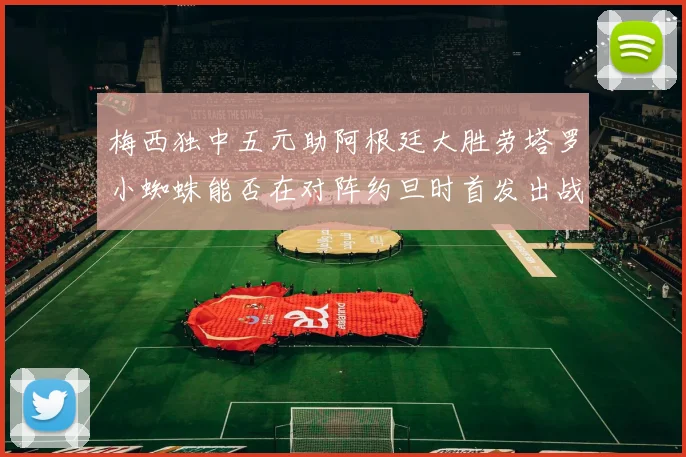 梅西独中五元助阿根廷大胜劳塔罗小蜘蛛能否在对阵约旦时首发出战