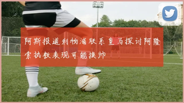 阿斯报道利物浦联系皇马探讨阿隆索执教表现可能换帅