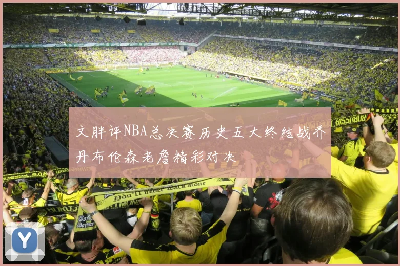 文胖评NBA总决赛历史五大终结战乔丹布伦森老詹精彩对决