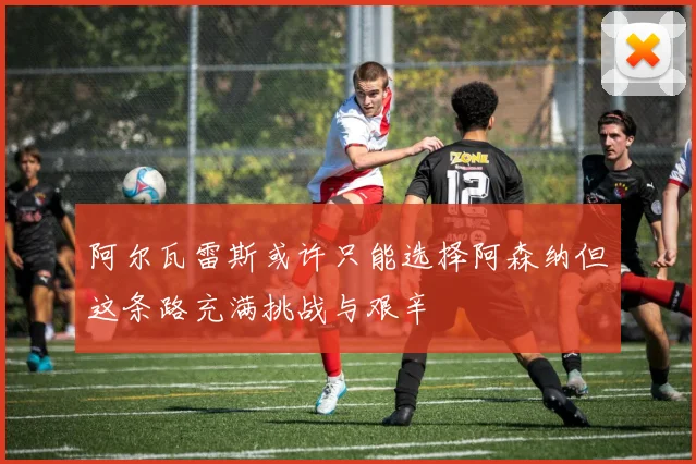 阿尔瓦雷斯或许只能选择阿森纳但这条路充满挑战与艰辛