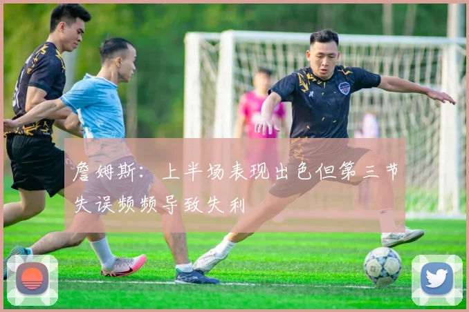 詹姆斯：上半场表现出色但第三节失误频频导致失利