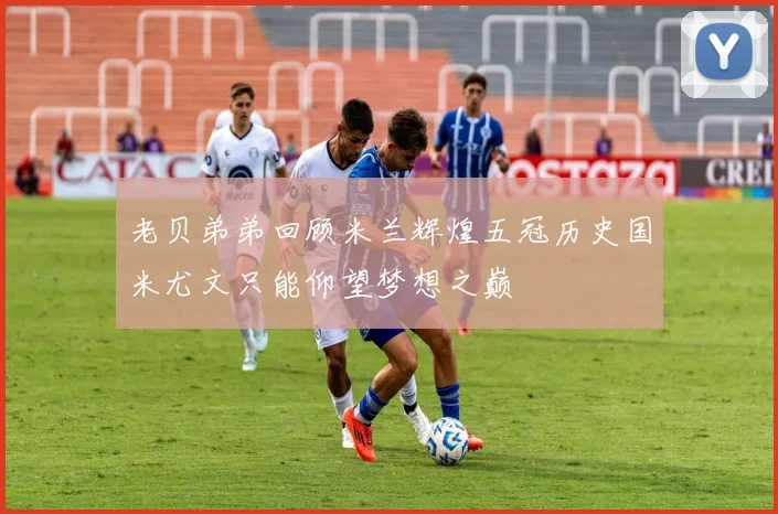 老贝弟弟回顾米兰辉煌五冠历史国米尤文只能仰望梦想之巅
