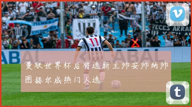 曼联世界杯后将选新主帅安帅纳帅图赫尔成热门人选