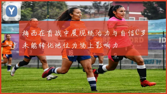 梅西在首战中展现统治力与自信C罗未能转化地位为场上影响力