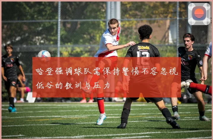 哈登强调球队需保持警惕不容忽视低谷的教训与压力