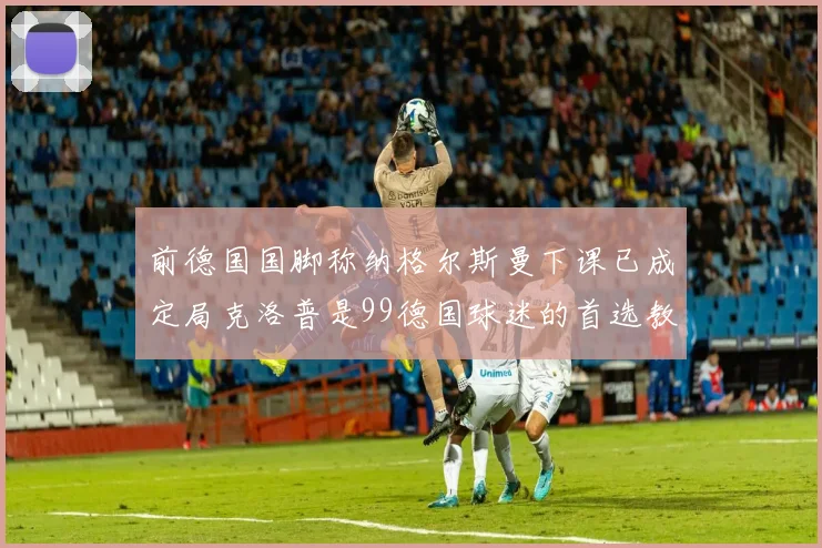 前德国国脚称纳格尔斯曼下课已成定局克洛普是99德国球迷的首选教练