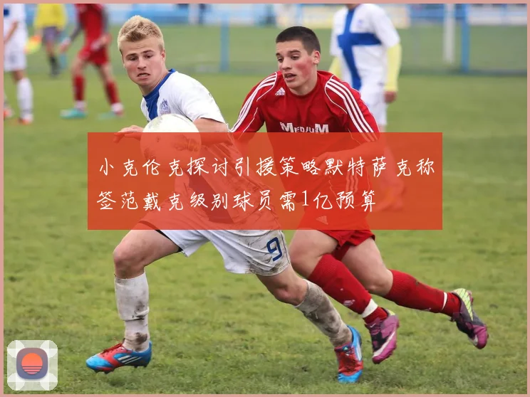 小克伦克探讨引援策略默特萨克称签范戴克级别球员需1亿预算