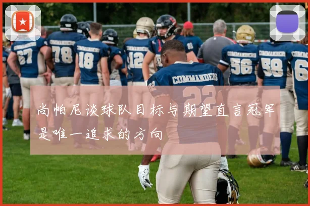 尚帕尼谈球队目标与期望直言冠军是唯一追求的方向