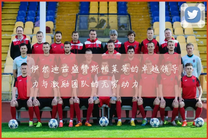 伊尔迪兹盛赞斯帕莱蒂的卓越领导力与激励团队的无穷动力