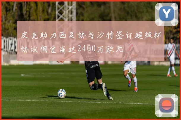 皮克助力西足协与沙特签订超级杯协议佣金高达2400万欧元
